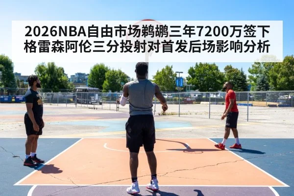 2026NBA自由市场鹈鹕三年7200万签下格雷森阿伦三分投射对首发后场影响分析